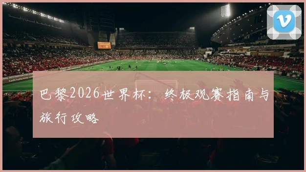巴黎2026世界杯：终极观赛指南与旅行攻略