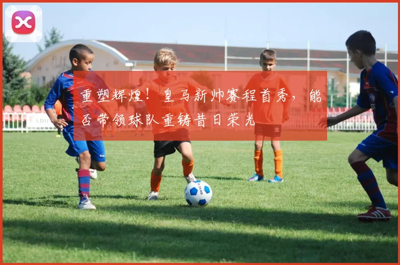 重塑辉煌！皇马新帅赛程首秀，能否带领球队重铸昔日荣光
