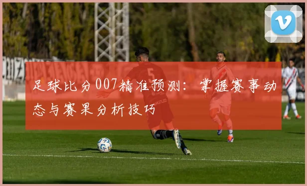 足球比分007精准预测:掌握赛事动态与赛果分析技巧