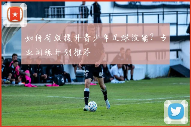 如何有效提升青少年足球技能？专业训练计划推荐