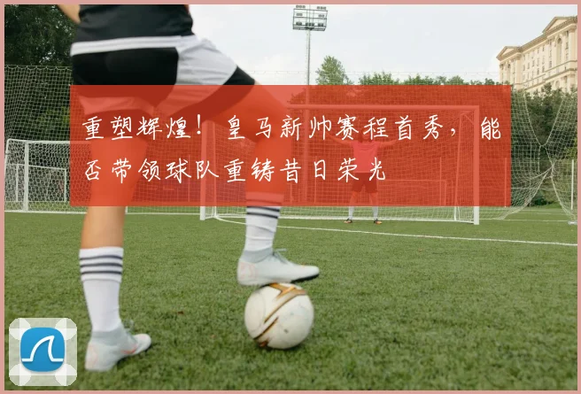重塑辉煌！皇马新帅赛程首秀，能否带领球队重铸昔日荣光