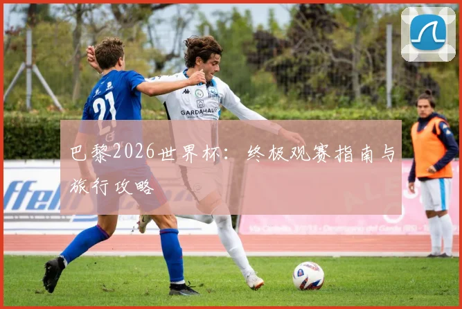 巴黎2026世界杯：终极观赛指南与旅行攻略